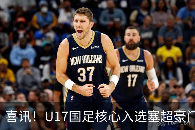 喜讯！U17国足核心入选塞超豪门U19季前集训24人名单，值得期待