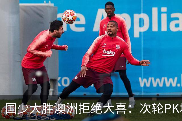 国少大胜澳洲拒绝大喜：次轮PK坦桑尼亚才是试金石