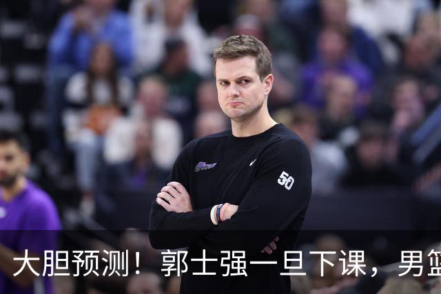 大胆预测！郭士强一旦下课，男篮新主帅99％在以下会在这三人之间产生