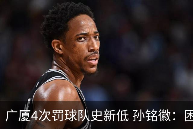 广厦4次罚球队史新低 孙铭徽：困难时要更团结