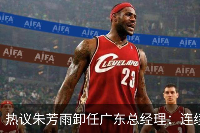 热议朱芳雨卸任广东总经理：连续大投入成绩未达预期更新换代在所难免