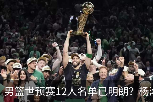 男篮世预赛12人名单已明朗？杨瀚森张镇麟领衔：赵继伟或落选？