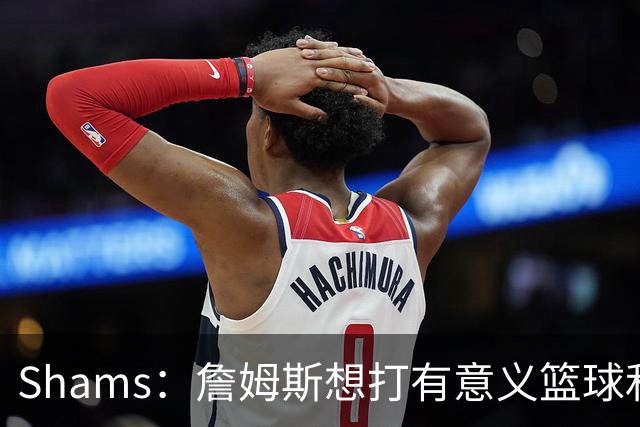 Shams：詹姆斯想打有意义篮球&每场保持竞争力 湖人近年变化巨大