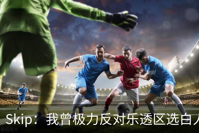 Skip：我曾极力反对乐透区选白人中锋 白伦纳德就是典型例子
