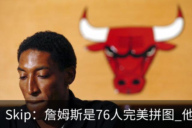 Skip：詹姆斯是76人完美拼图 他擅长传球但缺乏乔丹的关键基因
