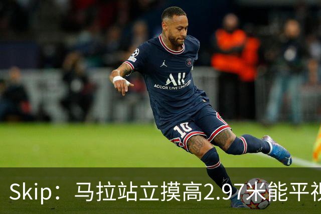 Skip：马拉站立摸高2.97米能平视文班 静态数据两人平起平坐
