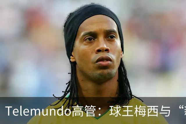 Telemundo高管：球王梅西与“新梅西”对决，或成史上最伟大世界杯决赛